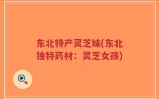 东北特产灵芝妹(东北独特药材：灵芝女孩)