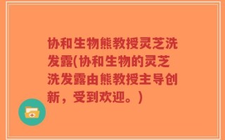 协和生物熊教授灵芝洗发露(协和生物的灵芝洗发露由熊教授主导创新，受到欢迎。)