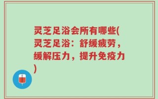 灵芝足浴会所有哪些(灵芝足浴：舒缓疲劳，缓解压力，提升免疫力)