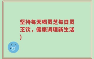 坚持每天喝灵芝每日灵芝饮，健康调理新生活)