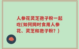 人参花灵芝孢子粉一起吃(如何同时食用人参花、灵芝和孢子粉？)