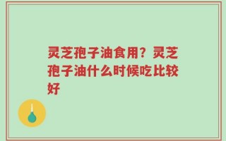 灵芝孢子油食用？灵芝孢子油什么时候吃比较好