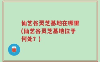仙艺谷灵芝基地在哪里(仙艺谷灵芝基地位于何处？)