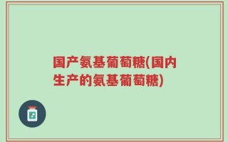 国产氨基葡萄糖(国内生产的氨基葡萄糖)