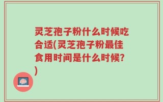 灵芝孢子粉什么时候吃合适(灵芝孢子粉最佳食用时间是什么时候？)