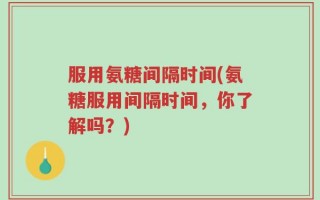 服用氨糖间隔时间(氨糖服用间隔时间，你了解吗？)