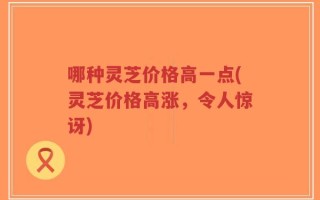 哪种灵芝价格高一点(灵芝价格高涨，令人惊讶)
