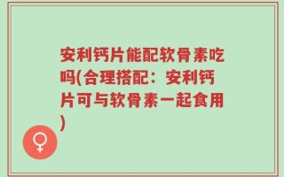 安利钙片能配软骨素吃吗(合理搭配：安利钙片可与软骨素一起食用)