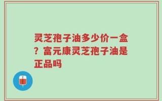 灵芝孢子油多少价一盒？富元康灵芝孢子油是正品吗