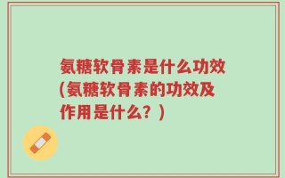 氨糖软骨素是什么功效(氨糖软骨素的功效及作用是什么？)