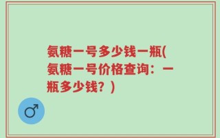 氨糖一号多少钱一瓶(氨糖一号价格查询：一瓶多少钱？)