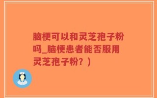 脑梗可以和灵芝孢子粉吗_脑梗患者能否服用灵芝孢子粉？)