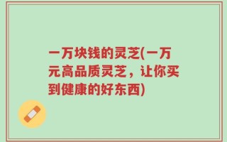 一万块钱的灵芝(一万元高品质灵芝，让你买到健康的好东西)