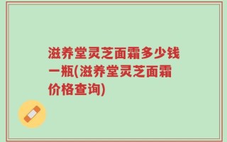 滋养堂灵芝面霜多少钱一瓶(滋养堂灵芝面霜价格查询)