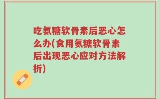 吃氨糖软骨素后恶心怎么办(食用氨糖软骨素后出现恶心应对方法解析)