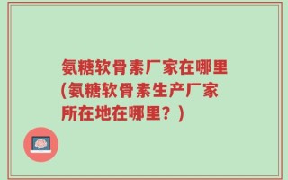 氨糖软骨素厂家在哪里(氨糖软骨素生产厂家所在地在哪里？)