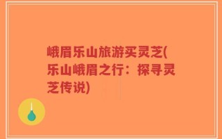 峨眉乐山旅游买灵芝(乐山峨眉之行：探寻灵芝传说)