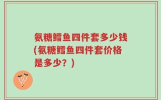 氨糖鳕鱼四件套多少钱(氨糖鳕鱼四件套价格是多少？)