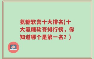 氨糖软膏十大排名(十大氨糖软膏排行榜，你知道哪个是第一名？)