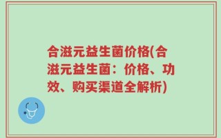 合滋元益生菌价格(合滋元益生菌：价格、功效、购买渠道全解析)