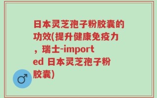 日本灵芝孢子粉胶囊的功效(提升健康免疫力，瑞士-imported 日本灵芝孢子粉胶囊)