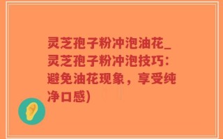 灵芝孢子粉冲泡油花_灵芝孢子粉冲泡技巧：避免油花现象，享受纯净口感)