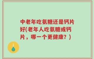 中老年吃氨糖还是钙片好(老年人吃氨糖或钙片，哪一个更健康？)