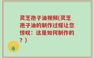 灵芝孢子油视频(灵芝孢子油的制作过程让您惊叹：这是如何制作的？)