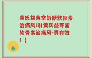 黄氏益寿堂氨糖软骨素治痛风吗(黄氏益寿堂软骨素治痛风-真有效！)