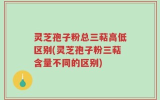 灵芝孢子粉总三萜高低区别(灵芝孢子粉三萜含量不同的区别)