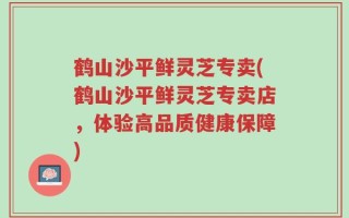 鹤山沙平鲜灵芝专卖(鹤山沙平鲜灵芝专卖店，体验高品质健康保障)
