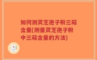 如何测灵芝孢子粉三萜含量(测量灵芝孢子粉中三萜含量的方法)