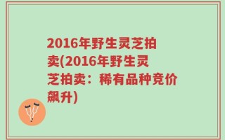 2016年野生灵芝拍卖(2016年野生灵芝拍卖：稀有品种竞价飙升)