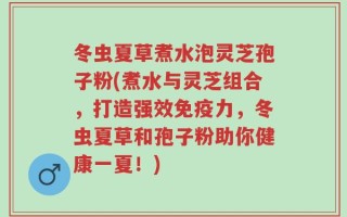 冬虫夏草煮水泡灵芝孢子粉(煮水与灵芝组合，打造强效免疫力，冬虫夏草和孢子粉助你健康一夏！)
