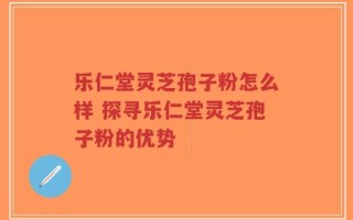 乐仁堂灵芝孢子粉怎么样 探寻乐仁堂灵芝孢子粉的优势