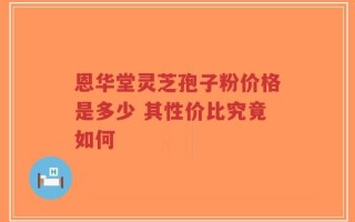 恩华堂灵芝孢子粉价格是多少 其性价比究竟如何