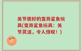 关节很好的变异鲨鱼玩具(变异鲨鱼玩具：关节灵活，令人惊叹！)