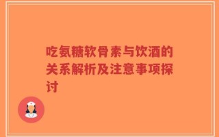 吃氨糖软骨素与饮酒的关系解析及注意事项探讨