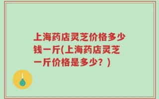 上海药店灵芝价格多少钱一斤(上海药店灵芝一斤价格是多少？)