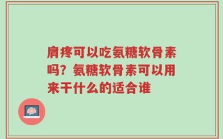 肩疼可以吃氨糖软骨素吗？氨糖软骨素可以用来干什么的适合谁