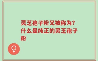 灵芝孢子粉又被称为？什么是纯正的灵芝孢子粉
