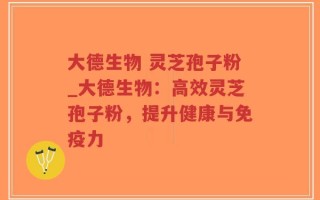 大德生物 灵芝孢子粉_大德生物：高效灵芝孢子粉，提升健康与免疫力