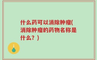 什么药可以消除肿瘤(消除肿瘤的药物名称是什么？)