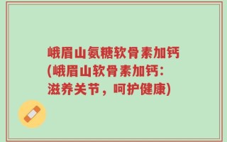 峨眉山氨糖软骨素加钙(峨眉山软骨素加钙：滋养关节，呵护健康)