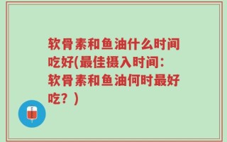 软骨素和鱼油什么时间吃好(最佳摄入时间：软骨素和鱼油何时最好吃？)