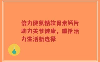 倍力健氨糖软骨素钙片助力关节健康，重拾活力生活新选择