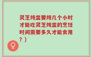 灵芝炖盅要炖几个小时才能吃灵芝炖盅的烹饪时间需要多久才能食用？)