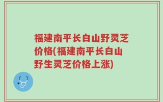福建南平长白山野灵芝价格(福建南平长白山野生灵芝价格上涨)