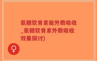 氨糖软骨素能外敷吸收_氨糖软骨素外敷吸收效果探讨)