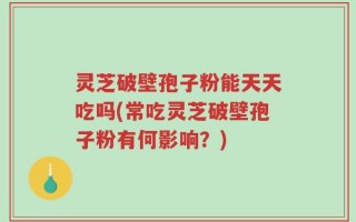 灵芝破壁孢子粉能天天吃吗(常吃灵芝破壁孢子粉有何影响？)